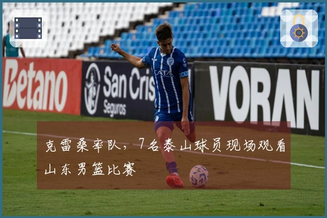 克雷桑率队，7名泰山球员现场观看山东男篮比赛