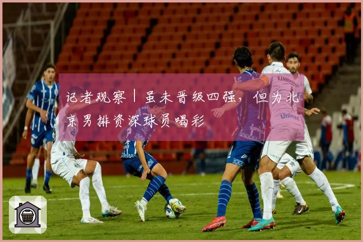 记者观察｜虽未晋级四强，但为北京男排资深球员喝彩