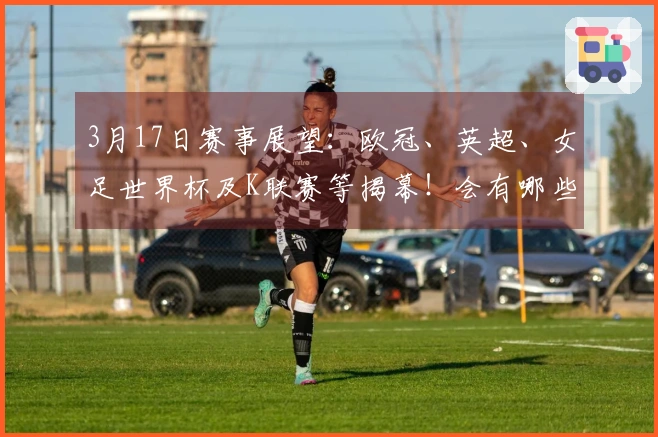 3月17日赛事展望：欧冠、英超、女足世界杯及K联赛等揭幕！会有哪些意外结果？