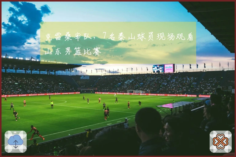 克雷桑率队，7名泰山球员现场观看山东男篮比赛