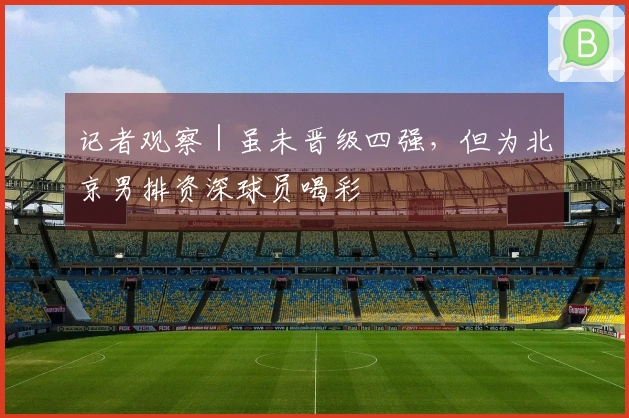 记者观察｜虽未晋级四强，但为北京男排资深球员喝彩